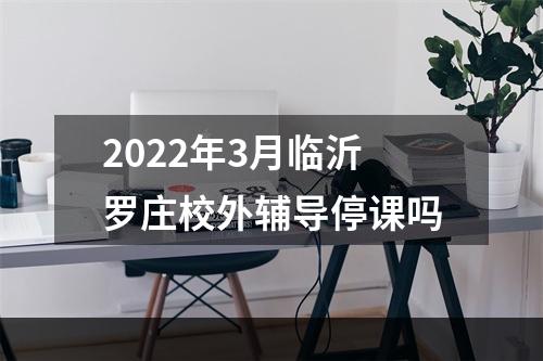 2022年3月临沂罗庄校外辅导停课吗