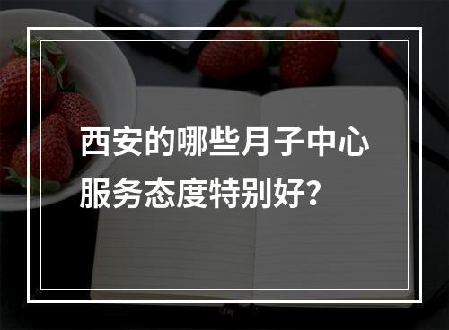 西安的哪些月子中心服务态度特别好？