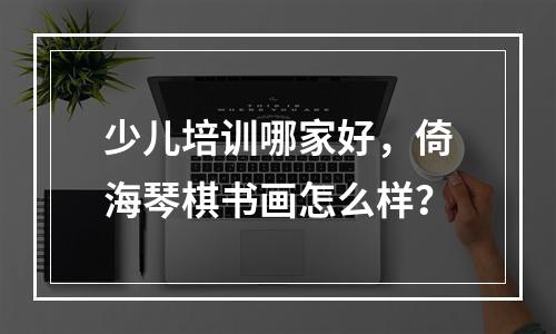 少儿培训哪家好，倚海琴棋书画怎么样？