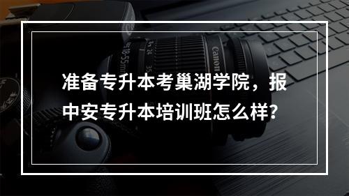 准备专升本考巢湖学院，报中安专升本培训班怎么样？