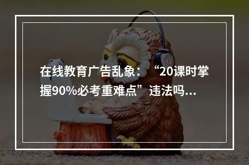 在线教育广告乱象：“20课时掌握90%必考重难点”违法吗？