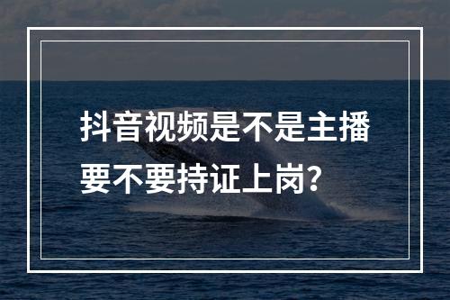 抖音视频是不是主播要不要持证上岗？