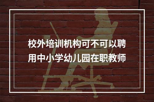 校外培训机构可不可以聘用中小学幼儿园在职教师