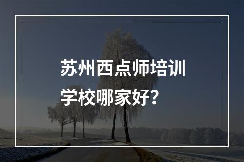 苏州西点师培训学校哪家好？