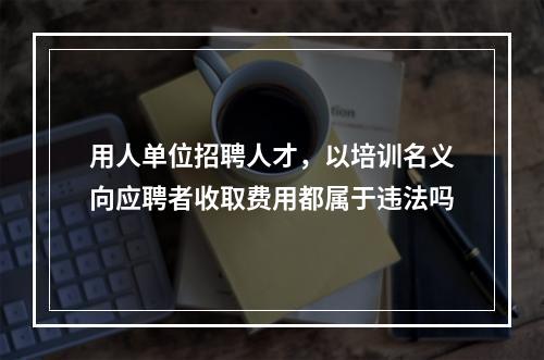 用人单位招聘人才，以培训名义向应聘者收取费用都属于违法吗