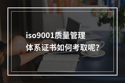 iso9001质量管理体系证书如何考取呢？