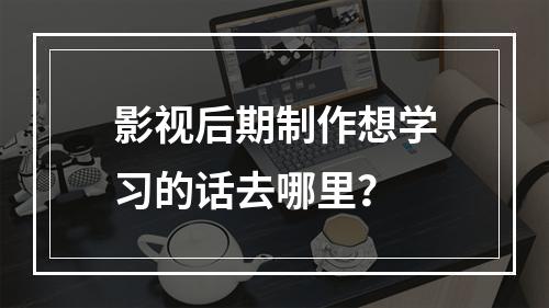 影视后期制作想学习的话去哪里？