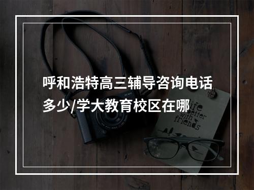 呼和浩特高三辅导咨询电话多少/学大教育校区在哪