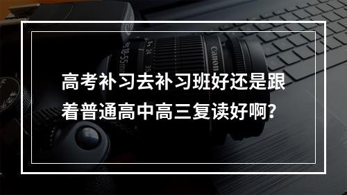 高考补习去补习班好还是跟着普通高中高三复读好啊？