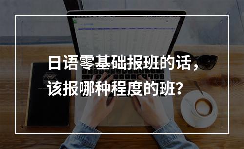 日语零基础报班的话，该报哪种程度的班？