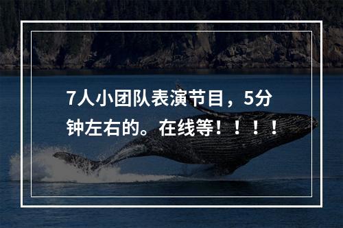 7人小团队表演节目，5分钟左右的。在线等！！！！