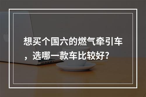 想买个国六的燃气牵引车，选哪一款车比较好?