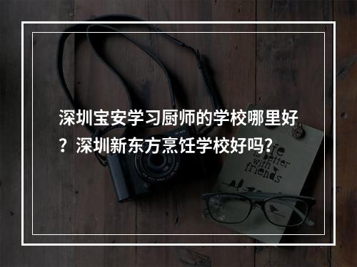 深圳宝安学习厨师的学校哪里好？深圳新东方烹饪学校好吗？