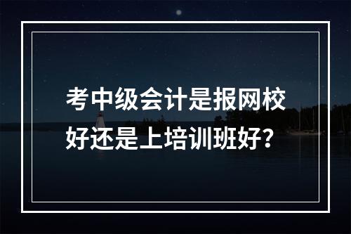 考中级会计是报网校好还是上培训班好？