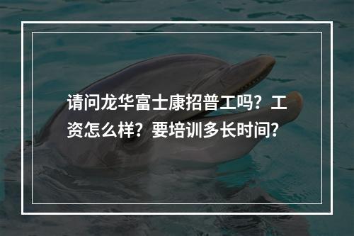 请问龙华富士康招普工吗？工资怎么样？要培训多长时间？