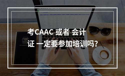 考CAAC 或者 会计证 一定要参加培训吗？