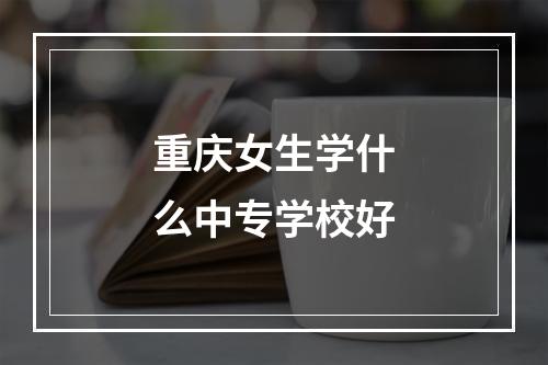 重庆女生学什么中专学校好