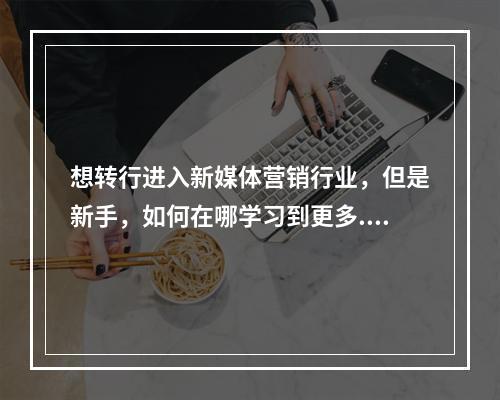 想转行进入新媒体营销行业，但是新手，如何在哪学习到更多...