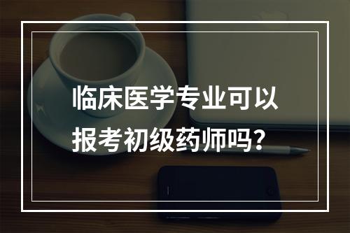 临床医学专业可以报考初级药师吗？