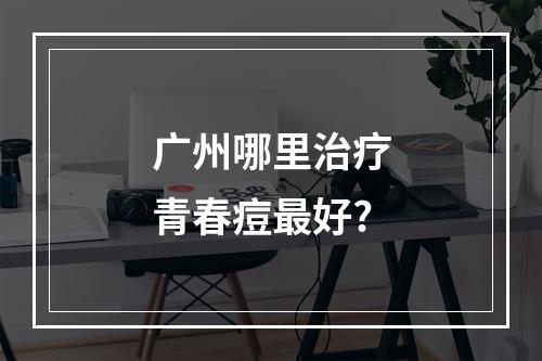 广州哪里治疗青春痘最好?