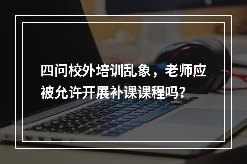 四问校外培训乱象，老师应被允许开展补课课程吗？