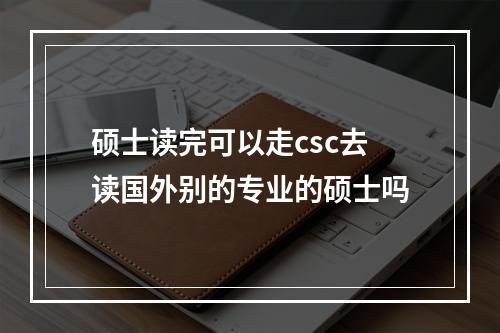 硕士读完可以走csc去读国外别的专业的硕士吗