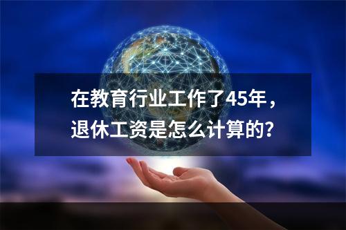 在教育行业工作了45年，退休工资是怎么计算的？