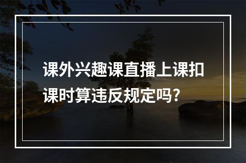 课外兴趣课直播上课扣课时算违反规定吗?