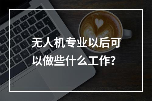 无人机专业以后可以做些什么工作？