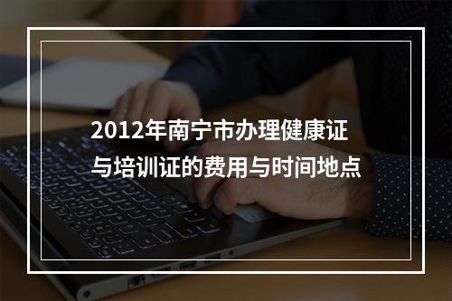 2012年南宁市办理健康证与培训证的费用与时间地点