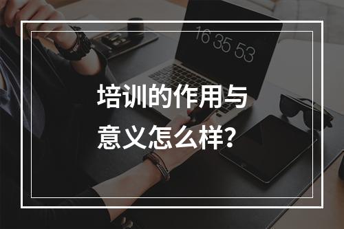 培训的作用与意义怎么样？