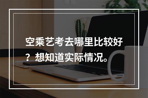 空乘艺考去哪里比较好？想知道实际情况。