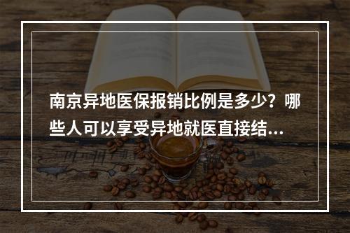 南京异地医保报销比例是多少？哪些人可以享受异地就医直接结算