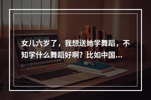 女儿六岁了，我想送她学舞蹈，不知学什么舞蹈好啊？比如中国舞民族舞拉丁舞芭蕾舞什么的？学那个好些？