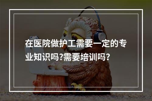 在医院做护工需要一定的专业知识吗?需要培训吗？