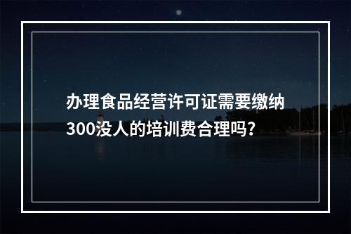 办理食品经营许可证需要缴纳300没人的培训费合理吗？