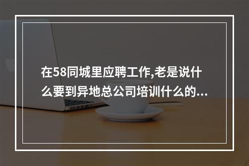 在58同城里应聘工作,老是说什么要到异地总公司培训什么的,是诈骗不?