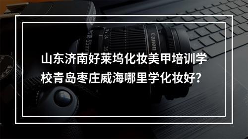 山东济南好莱坞化妆美甲培训学校青岛枣庄威海哪里学化妆好？