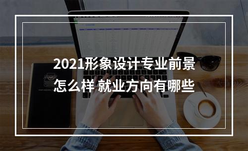 2021形象设计专业前景怎么样 就业方向有哪些