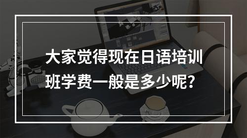 大家觉得现在日语培训班学费一般是多少呢？