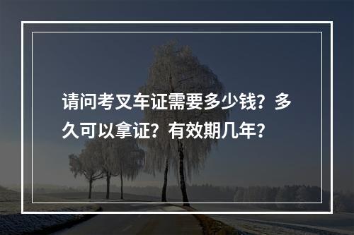 请问考叉车证需要多少钱？多久可以拿证？有效期几年？