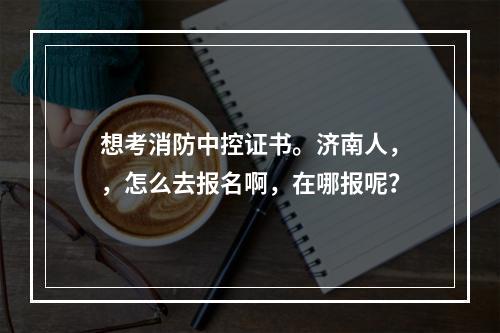 想考消防中控证书。济南人，，怎么去报名啊，在哪报呢？