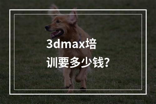 3dmax培训要多少钱？