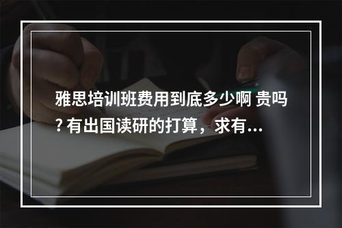 雅思培训班费用到底多少啊 贵吗? 有出国读研的打算，求有经验的哥哥姐姐