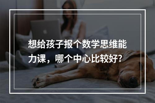 想给孩子报个数学思维能力课，哪个中心比较好?