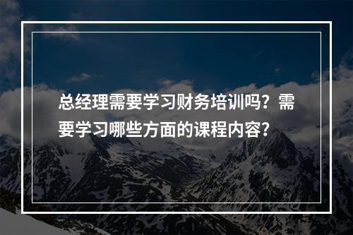 总经理需要学习财务培训吗？需要学习哪些方面的课程内容？