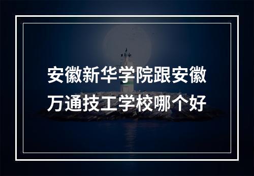 安徽新华学院跟安徽万通技工学校哪个好