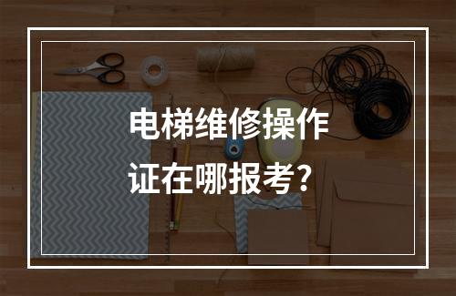 电梯维修操作证在哪报考?