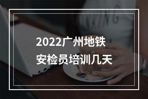 2022广州地铁安检员培训几天