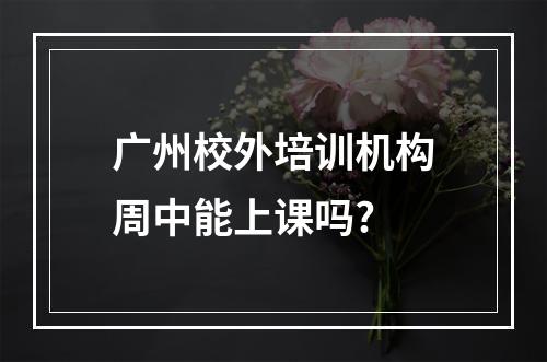 广州校外培训机构周中能上课吗?